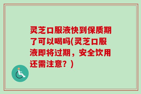 灵芝口服液快到保质期了可以喝吗(灵芝口服液即将过期，安全饮用还需注意？)