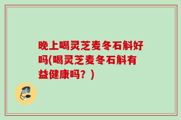 晚上喝灵芝麦冬石斛好吗(喝灵芝麦冬石斛有益健康吗？)
