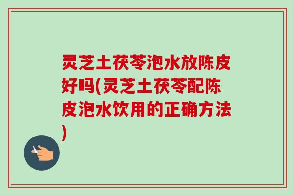 灵芝土茯苓泡水放陈皮好吗(灵芝土茯苓配陈皮泡水饮用的正确方法)