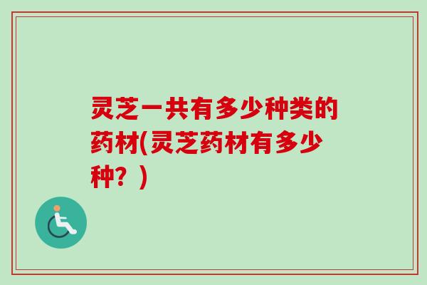 灵芝一共有多少种类的药材(灵芝药材有多少种？)