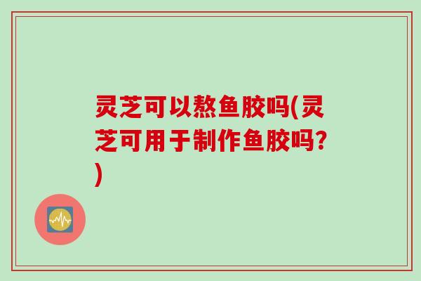 灵芝可以熬鱼胶吗(灵芝可用于制作鱼胶吗？)