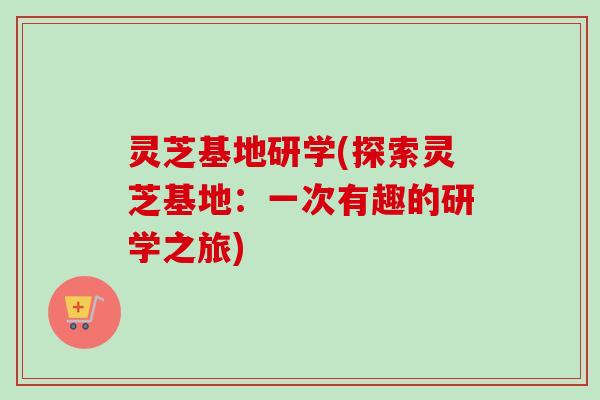 灵芝基地研学(探索灵芝基地：一次有趣的研学之旅)