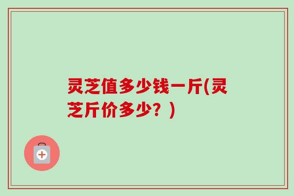 灵芝值多少钱一斤(灵芝斤价多少？)