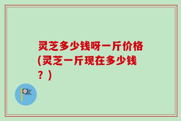 灵芝多少钱呀一斤价格(灵芝一斤现在多少钱？)
