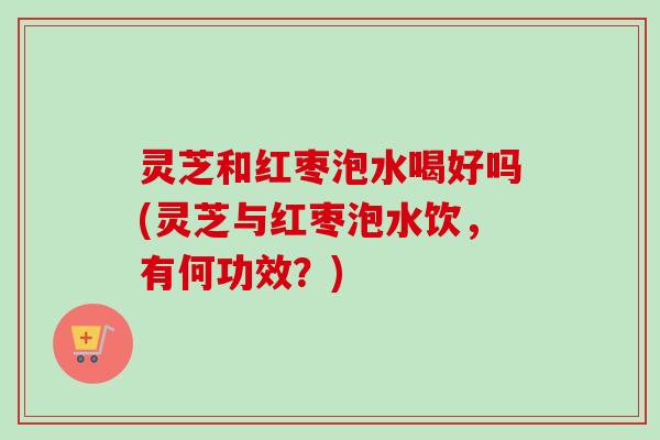 灵芝和红枣泡水喝好吗(灵芝与红枣泡水饮，有何功效？)