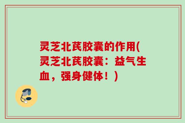 灵芝北芪胶囊的作用(灵芝北芪胶囊：益气生血，强身健体！)