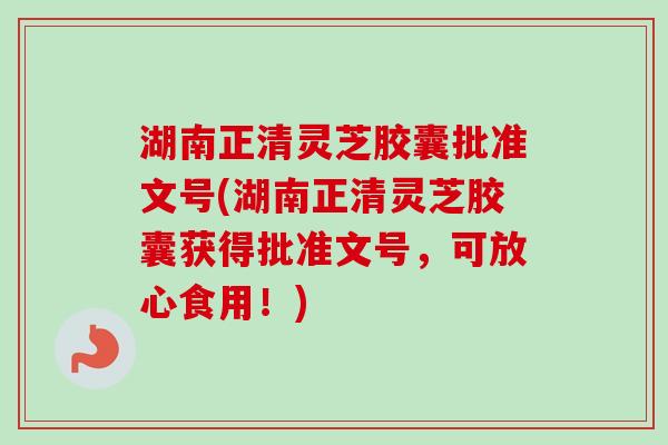 湖南正清灵芝胶囊批准文号(湖南正清灵芝胶囊获得批准文号，可放心食用！)