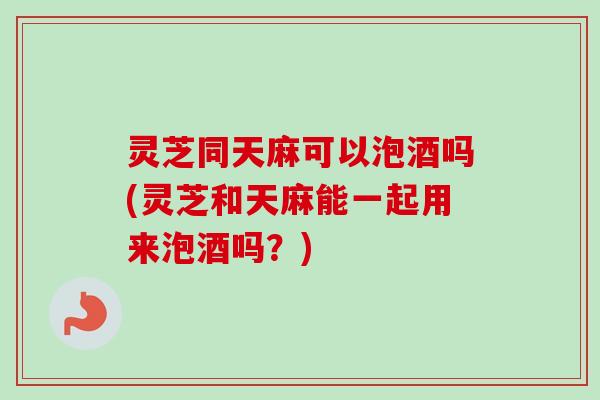 灵芝同天麻可以泡酒吗(灵芝和天麻能一起用来泡酒吗？)