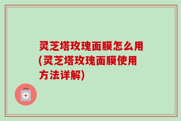 灵芝塔玫瑰面膜怎么用(灵芝塔玫瑰面膜使用方法详解)