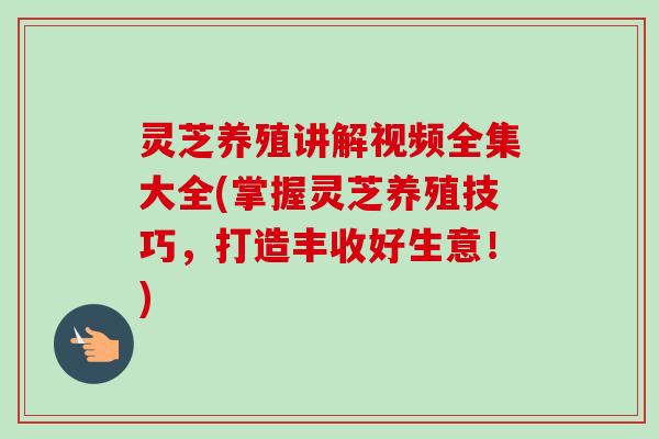 灵芝养殖讲解视频全集大全(掌握灵芝养殖技巧，打造丰收好生意！)
