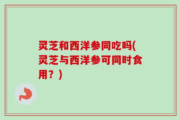 灵芝和西洋参同吃吗(灵芝与西洋参可同时食用？)