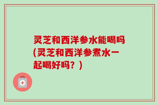 灵芝和西洋参水能喝吗(灵芝和西洋参煮水一起喝好吗？)