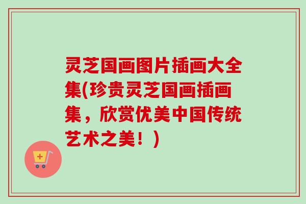 灵芝国画图片插画大全集(珍贵灵芝国画插画集，欣赏优美中国传统艺术之美！)