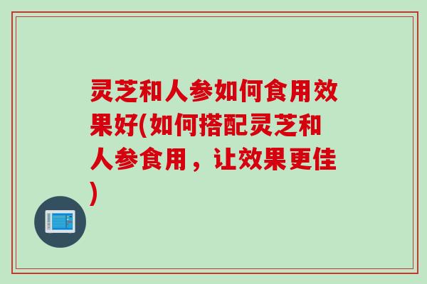 灵芝和人参如何食用效果好(如何搭配灵芝和人参食用，让效果更佳)