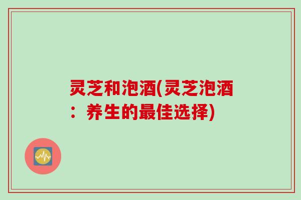 灵芝和泡酒(灵芝泡酒：养生的最佳选择)