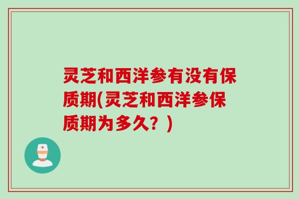 灵芝和西洋参有没有保质期(灵芝和西洋参保质期为多久？)