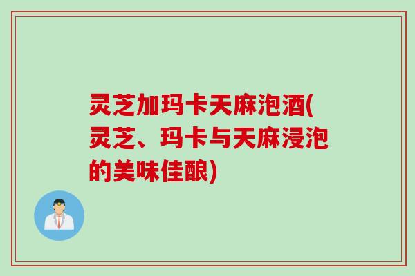 灵芝加玛卡天麻泡酒(灵芝、玛卡与天麻浸泡的美味佳酿)