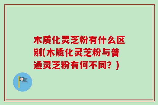 木质化灵芝粉有什么区别(木质化灵芝粉与普通灵芝粉有何不同？)