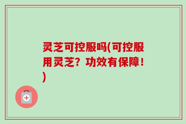 灵芝可控服吗(可控服用灵芝？功效有保障！)