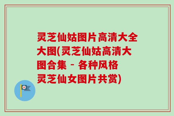 灵芝仙姑图片高清大全大图(灵芝仙姑高清大图合集 - 各种风格灵芝仙女图片共赏)