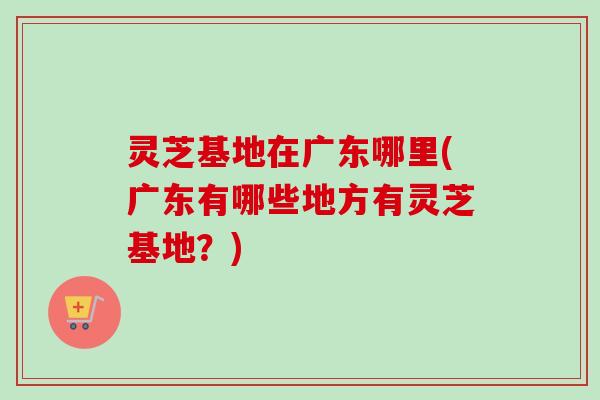 灵芝基地在广东哪里(广东有哪些地方有灵芝基地？)