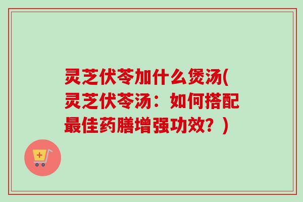 灵芝伏苓加什么煲汤(灵芝伏苓汤：如何搭配最佳药膳增强功效？)