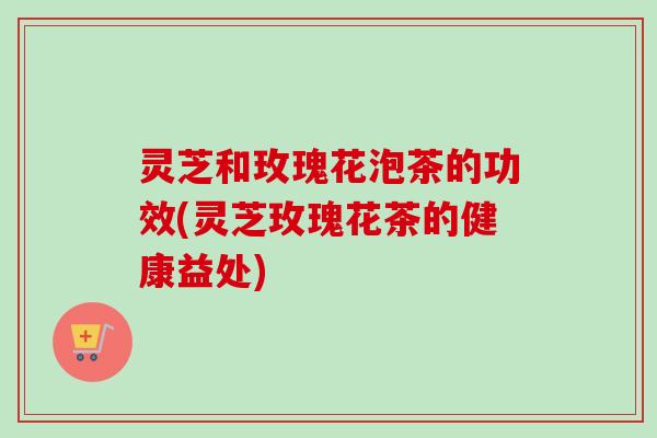灵芝和玫瑰花泡茶的功效(灵芝玫瑰花茶的健康益处) 灵芝和玫瑰花泡茶的功效(灵芝玫瑰花茶的健康益处)