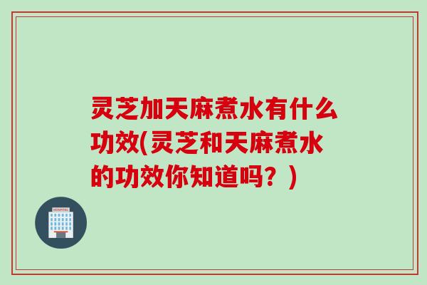 灵芝加天麻煮水有什么功效(灵芝和天麻煮水的功效你知道吗?) 灵芝加天麻煮水有什么功效(灵芝和天麻煮水的功效你知道吗?)