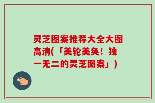 灵芝图案推荐大全大图高清(「美轮美奂！独一无二的灵芝图案」)