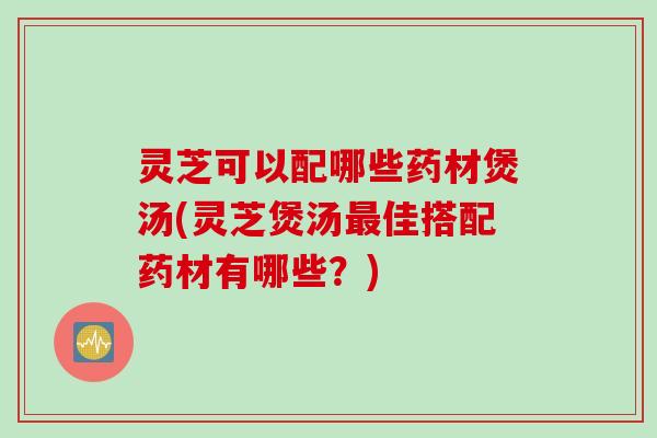 灵芝可以配哪些药材煲汤(灵芝煲汤最佳搭配药材有哪些？)