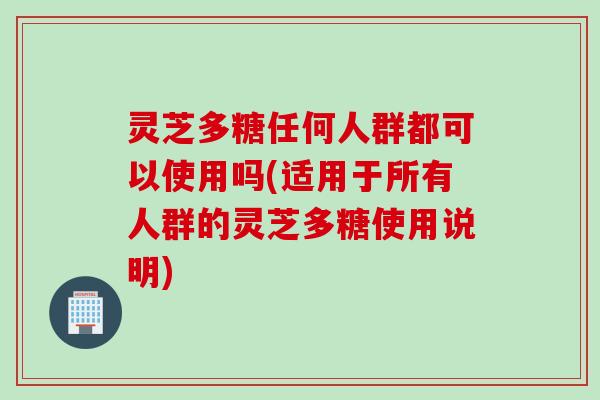 灵芝多糖任何人群都可以使用吗(适用于所有人群的灵芝多糖使用说明)