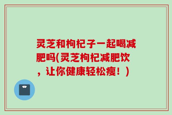 灵芝和枸杞子一起喝减肥吗(灵芝枸杞减肥饮，让你健康轻松瘦！)