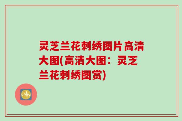 灵芝兰花刺绣图片高清大图(高清大图：灵芝兰花刺绣图赏)