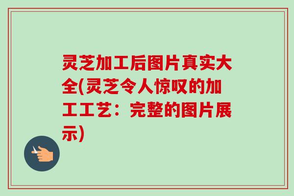 灵芝加工后图片真实大全(灵芝令人惊叹的加工工艺：完整的图片展示)