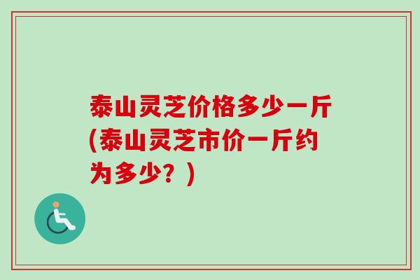 泰山灵芝价格多少一斤(泰山灵芝市价一斤约为多少？)