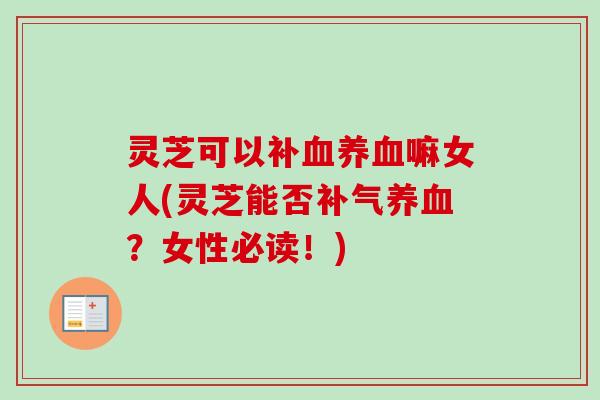 灵芝可以补血养血嘛女人(灵芝能否补气养血？女性必读！)