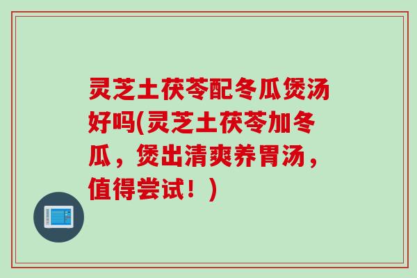 灵芝土茯苓配冬瓜煲汤好吗(灵芝土茯苓加冬瓜，煲出清爽养胃汤，值得尝试！)