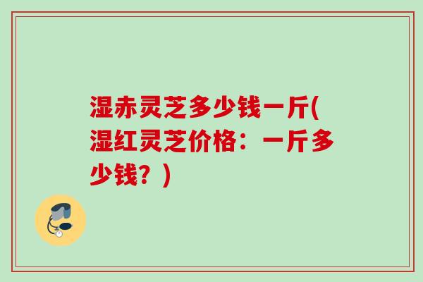 湿赤灵芝多少钱一斤(湿红灵芝价格：一斤多少钱？)
