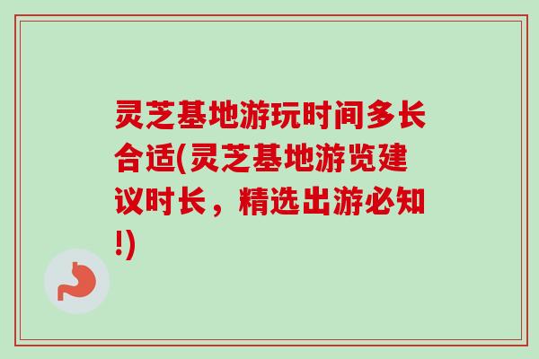 灵芝基地游玩时间多长合适(灵芝基地游览建议时长，精选出游必知!)