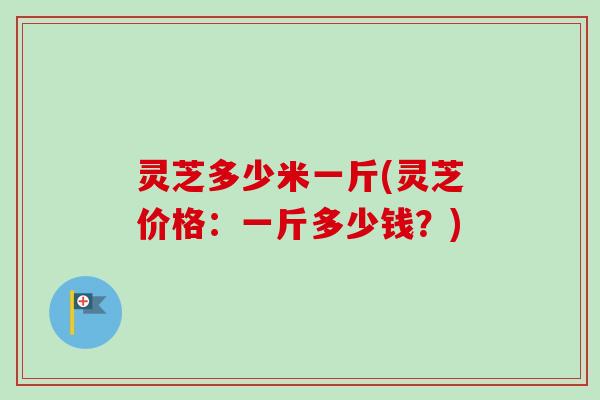 灵芝多少米一斤(灵芝价格：一斤多少钱？)