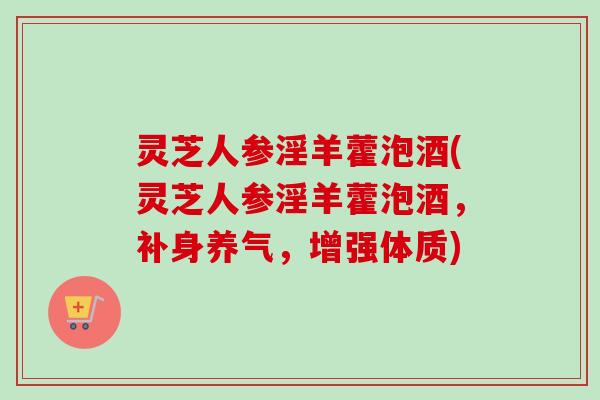 灵芝人参淫羊藿泡酒(灵芝人参淫羊藿泡酒，补身养气，增强体质)