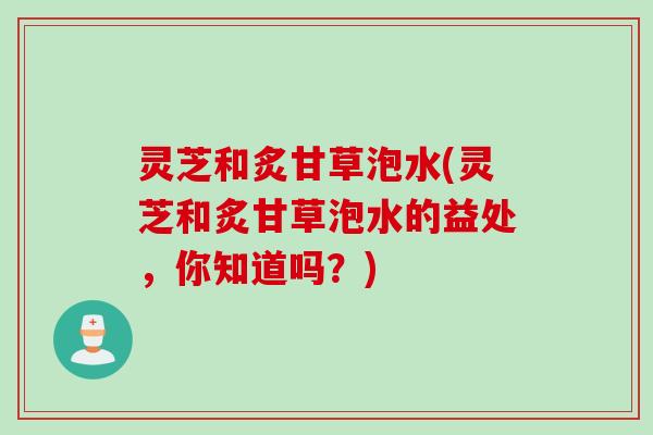灵芝和炙甘草泡水(灵芝和炙甘草泡水的益处，你知道吗？)