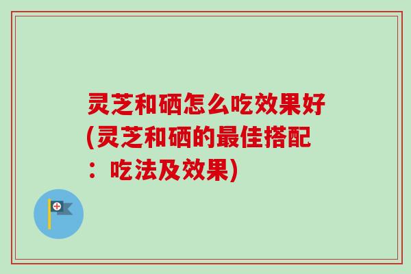 灵芝和硒怎么吃效果好(灵芝和硒的最佳搭配：吃法及效果)
