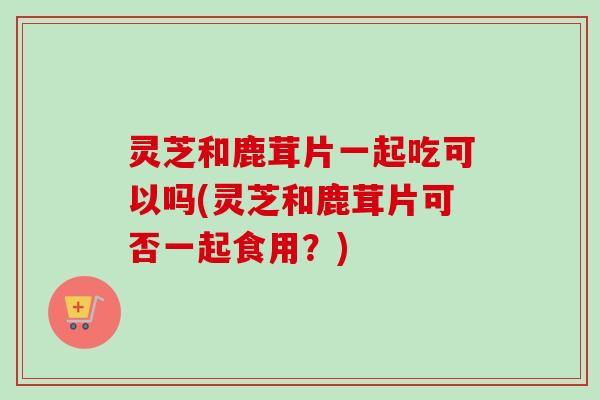 灵芝和鹿茸片一起吃可以吗(灵芝和鹿茸片可否一起食用？)