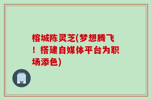 榕城陈灵芝(梦想腾飞！搭建自媒体平台为职场添色)