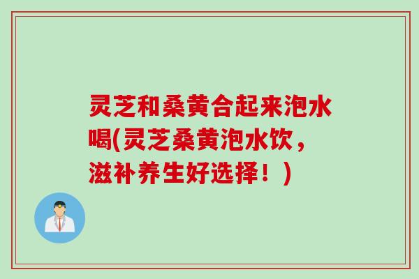 灵芝和桑黄合起来泡水喝(灵芝桑黄泡水饮，滋补养生好选择！)