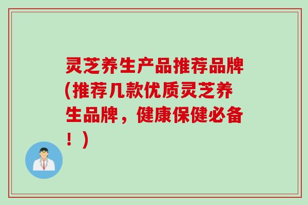 灵芝养生产品推荐品牌(推荐几款优质灵芝养生品牌，健康保健必备！)