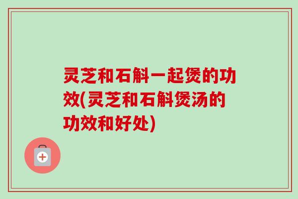 灵芝和石斛一起煲的功效(灵芝和石斛煲汤的功效和好处)