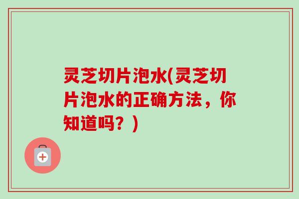 灵芝切片泡水(灵芝切片泡水的正确方法，你知道吗？)