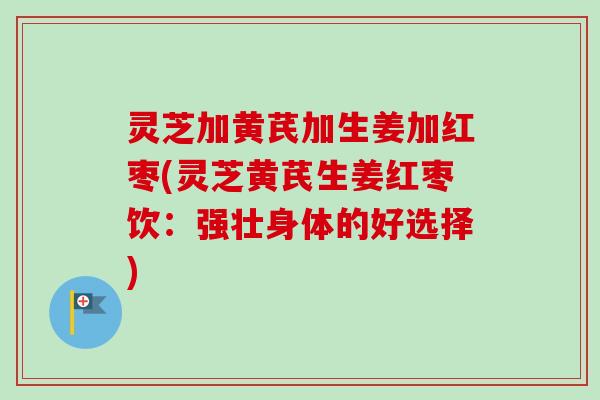灵芝加黄芪加生姜加红枣(灵芝黄芪生姜红枣饮：强壮身体的好选择)